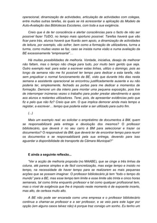 operacional, dinamização de actividades, articulação de actividades com colegas,
entre muitas outras tarefas, às quais se irá acrescentar a aplicação do Modelo de
Auto-Avaliação das Bibliotecas Escolares, com toda a sua exigência.

     Creio que é de ter consciência e alertar consciências para o facto de não ser
possível fazer TUDO, no tempo mais oportuno possível. Tarefas haverá que vão
ficar para trás, alunos haverá que ficarão sem apoio, a dinamização de actividades
de leitura, por exemplo, vão sofrer, bem como a formação de utilizadores, turma a
turma, como muitas vezes se faz, caso se insista numa visão e numa avaliação da
BE excessivamente “empresarial”…

     Há muitas possibilidades de melhoria. Vontade, iniciativa, desejo de melhorar
não faltam, mas o tempo não chega para tudo, por muito bem gerido que seja.
Outro exemplo real: para estar a escrever estas linhas, utilizo o domingo, pois ao
longo da semana não me foi possível ter tempo para dedicar a esta tarefa, não
sem prejudicar o normal funcionamento da BE, visto que durante três dias nesta
semana a assistente operacional se encontrou justificadamente ausente e eu não
poderia ter, simplesmente, fechado as portas para me dedicar a momentos de
formação. Demorei um dia inteiro para montar uma pequena exposição, pois tive
de interromper inúmeras vezes o trabalho para poder prestar atendimento e apoio
aos alunos e restantes utilizadores. Terei, pois, de apresentar evidências pelo que
fiz e pelo que não fiz? Creio que sim. O que implica demorar ainda mais tempo a
registar, a escrever… tempo que poderia estar a ser utilizado para outro fim.

   (...)

     Mais um exemplo real: ao solicitar o empréstimo de documentos à BM, quem
se responsabilizará pela entrega e devolução dos mesmos? O professor
bibliotecário, que deverá ir no seu carro à BM para seleccionar e trazer os
documentos? O responsável da BM, que deverá ter de encontrar tempo para reunir
os documentos e se responsabilizará pela sua entrega, devendo para isso
aguardar a disponibilidade de transporte da Câmara Municipal?”



   E ainda a seguinte reflexão...

    “Ver a acção de melhoria proposta (no MAABE), que se cinge a três linhas da
coluna, até parece simples e de fácil concretização, mas exige tempo e insisto no
tempo, na necessidade de haver tempo para se realizarem as mais pequenas
acções que se possam imaginar. O professor bibliotecário já tem “todo o tempo do
mundo” para a BE, mas esse tempo tem limite e esse limite são trinta e cinco horas
semanais, tal como tinha enquanto professor e tal como qualquer profissional tem,
mas o nível de exigência que lhe é imposto neste momento é de expoente incerto,
mas alto, de certeza muito alto.

    A BE não pode ser encarada como uma empresa e o professor bibliotecário
continua a chamar-se professor e a ser professor, e se veio para este lugar por
opção (em alguns casos talvez não) é porque traz consigo um sonho. Eu tenho um
 
