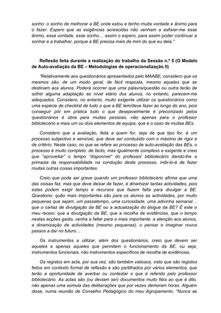 sonho: o sonho de melhorar a BE onde estou e tenho muita vontade e ânimo para
o fazer. Espero que as exigências acrescidas não venham a asfixiar-me esse
ânimo, essa vontade, esse sonho… assim o espero, para assim poder continuar a
sonhar e a trabalhar, porque a BE precisa mais de mim do que eu dela.”



   Reflexão feita durante a realização do trabalho da Sessão n.º 5 (O Modelo
de Auto-avaliação da BE – Metodologias de operacionalização II)

     “Relativamente aos questionários apresentados pelo MAABE, considero que os
mesmos são, de um modo geral, de fácil resposta, mesmo aqueles que se
destinam aos alunos. Poderá ocorrer que uma palavra/questão ou outra terão de
sofrer alguma adaptação ao nível etário dos alunos, no entanto, parecem-me
adequados. Considero, no entanto, muito exigente utilizar os questionários como
uma espécie de checklist de tudo o que a BE tem/deve fazer ao longo do ano, pois
conseguir pôr em prática tudo o que desejavelmente é preconizado pelos
questionários é obra para muitas pessoas, não apenas para o professor
bibliotecário e mais um ou dois elementos de equipa, que é o caso de muitas BEs.

    Considero que a avaliação, feita a quem for, seja de que tipo for, é um
processo subjectivo e sensível, que deve ser conduzido com o máximo de rigor e
de critério. Neste caso, no que se refere ao processo de auto-avaliação das BEs, o
processo é muito completo, de facto, mas igualmente complexo e exigente e creio
que “aproveitar” o tempo “disponível” do professor bibliotecário dando-lhe a
primazia da responsabilidade na condução deste processo, inibi-lo-á de fazer
muitas outras coisas importantes.

    Creio que pode ser grave quando um professor bibliotecário afirma que uma
das coisas faz, mas que deve deixar de fazer, é dinamizar tantas actividades, pois
estas podem exigir tempo e recursos que fazem falta para divulgar a BE.
Questiono: quão mais importantes são para os alunos as actividades, por muito
pequenas que sejam, um passatempo, uma curiosidade, uma adivinha semanal…
que o cartaz de divulgação da BE ou a actualização do blogue da BE? É este o
meu receio: que a divulgação da BE, que a recolha de evidências, que o tempo
nestas acções gasto, venha a faltar para o mais importante: a atenção aos alunos,
a dinamização de actividades (mesmo pequenas), o pensar e imaginar novos
passos a dar no futuro…

     Os instrumentos a utilizar, além dos questionários, creio que devem ser
aqueles e apenas aqueles que permitem o funcionamento da BE, ou seja,
instrumentos funcionais, não instrumentos específicos de recolha de evidências.

     Os registos em acta, por sua vez, são também valiosos, visto que são registos
feitos em contexto formal de reflexão e são partilhados por vários elementos, que
terão a oportunidade de averbar ou contestar o que é referido pelo professor
bibliotecário. As actas são (ou deviam ser) documentos muito fiéis ao que é dito,
não apenas uma súmula das deliberações que por vezes demoram horas. Alguém
disse, numa reunião de Conselho Pedagógico do meu Agrupamento: “Nunca se
 
