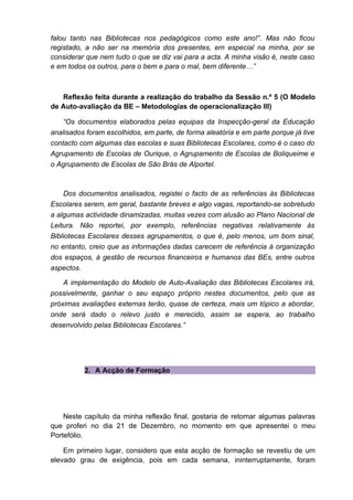 falou tanto nas Bibliotecas nos pedagógicos como este ano!”. Mas não ficou
registado, a não ser na memória dos presentes, em especial na minha, por se
considerar que nem tudo o que se diz vai para a acta. A minha visão é, neste caso
e em todos os outros, para o bem e para o mal, bem diferente…”



   Reflexão feita durante a realização do trabalho da Sessão n.º 5 (O Modelo
de Auto-avaliação da BE – Metodologias de operacionalização III)

    “Os documentos elaborados pelas equipas da Inspecção-geral da Educação
analisados foram escolhidos, em parte, de forma aleatória e em parte porque já tive
contacto com algumas das escolas e suas Bibliotecas Escolares, como é o caso do
Agrupamento de Escolas de Ourique, o Agrupamento de Escolas de Boliqueime e
o Agrupamento de Escolas de São Brás de Alportel.



     Dos documentos analisados, registei o facto de as referências às Bibliotecas
Escolares serem, em geral, bastante breves e algo vagas, reportando-se sobretudo
a algumas actividade dinamizadas, muitas vezes com alusão ao Plano Nacional de
Leitura. Não reportei, por exemplo, referências negativas relativamente às
Bibliotecas Escolares desses agrupamentos, o que é, pelo menos, um bom sinal,
no entanto, creio que as informações dadas carecem de referência à organização
dos espaços, à gestão de recursos financeiros e humanos das BEs, entre outros
aspectos.

    A implementação do Modelo de Auto-Avaliação das Bibliotecas Escolares irá,
possivelmente, ganhar o seu espaço próprio nestes documentos, pelo que as
próximas avaliações externas terão, quase de certeza, mais um tópico a abordar,
onde será dado o relevo justo e merecido, assim se espera, ao trabalho
desenvolvido pelas Bibliotecas Escolares.”




          2. A Acção de Formação




    Neste capítulo da minha reflexão final, gostaria de retomar algumas palavras
que proferi no dia 21 de Dezembro, no momento em que apresentei o meu
Portefólio.

    Em primeiro lugar, considero que esta acção de formação se revestiu de um
elevado grau de exigência, pois em cada semana, ininterruptamente, foram
 