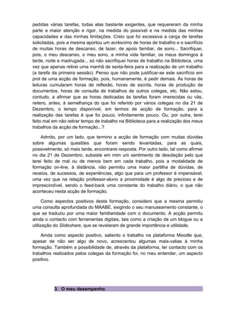 pedidas várias tarefas, todas elas bastante exigentes, que requereram da minha
parte a maior atenção e rigor, na medida do possível e na medida das minhas
capacidades e das minhas limitações. Creio que foi excessiva a carga de tarefas
solicitadas, pois a mesma aportou um acréscimo de horas de trabalho e o sacrifício
de muitas horas de descanso, de lazer, de apoio familiar, de sono... Sacrifiquei,
pois, o meu descanso, o meu sono, a minha vida familiar, os meus domingos à
tarde, noite e madrugada... só não sacrifiquei horas de trabalho na Biblioteca, uma
vez que apenas retirei uma manhã de sexta-feira para a realização de um trabalho
(a tarefa da primeira sessão). Penso que não pode justificar-se este sacrifício em
prol de uma acção de formação, pois, humanamente, é pedir demais. Às horas de
leituras cumularam horas de reflexão, horas de escrita, horas de produção de
documentos, horas de consulta de trabalhos de outros colegas, etc. Não estou,
contudo, a afirmar que as horas dedicadas às tarefas foram imerecidas ou vãs,
reitero, antes, à semelhança do que foi referido por vários colegas no dia 21 de
Dezembro, o tempo disponível, em termos de acção de formação, para a
realização das tarefas é que foi pouco, infinitamente pouco. Ou, por outra, terei
feito mal em não retirar tempo de trabalho na Biblioteca para a realização dos meus
trabalhos da acção de formação...?

    Admito, por um lado, que termino a acção de formação com muitas dúvidas
sobre algumas questões que foram sendo levantadas, para as quais,
possivelmente, só mais tarde, encontrarei resposta. Por outro lado, tal como afirmei
no dia 21 de Dezembro, subsiste em mim um sentimento de desolação pelo que
terei feito de mal ou de menos bem em cada trabalho, pois a modalidade de
formação on-line, à distância, não permitiu uma maior partilha de dúvidas, de
receios, de sucessos, de experiências, algo que para um professor é impensável,
uma vez que na relação professor-aluno a proximidade é algo de precioso e de
imprescindível, sendo o feed-back uma constante do trabalho diário, o que não
aconteceu nesta acção de formação.

      Como aspectos positivos desta formação, considero que a mesma permitiu
uma consulta aprofundada do MAABE, exigindo o seu manuseamento constante, o
que se traduziu por uma maior familiaridade com o documento. A acção permitu
ainda o contacto com ferramentas digitais, tais como a criação de um blogue ou a
utilização do Slideshare, que se revelaram de grande importância e utilidade.

    Ainda como aspecto positivo, saliento o trabalho na plataforma Moodle que,
apesar de não ser algo de novo, acrescentou algumas mais-valias à minha
formação. Também a possibilidade de, através da plataforma, ter contacto com os
trabalhos realizados pelos colegas da formação foi, no meu entender, um aspecto
positivo.




          3. O meu desempenho
 