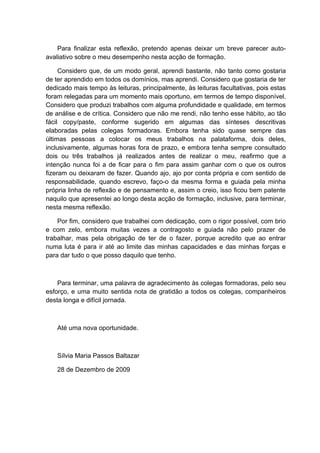 Para finalizar esta reflexão, pretendo apenas deixar um breve parecer auto-
avaliativo sobre o meu desempenho nesta acção de formação.

     Considero que, de um modo geral, aprendi bastante, não tanto como gostaria
de ter aprendido em todos os domínios, mas aprendi. Considero que gostaria de ter
dedicado mais tempo às leituras, principalmente, às leituras facultativas, pois estas
foram relegadas para um momento mais oportuno, em termos de tempo disponível.
Considero que produzi trabalhos com alguma profundidade e qualidade, em termos
de análise e de crítica. Considero que não me rendi, não tenho esse hábito, ao tão
fácil copy/paste, conforme sugerido em algumas das sínteses descritivas
elaboradas pelas colegas formadoras. Embora tenha sido quase sempre das
últimas pessoas a colocar os meus trabalhos na palataforma, dois deles,
inclusivamente, algumas horas fora de prazo, e embora tenha sempre consultado
dois ou três trabalhos já realizados antes de realizar o meu, reafirmo que a
intenção nunca foi a de ficar para o fim para assim ganhar com o que os outros
fizeram ou deixaram de fazer. Quando ajo, ajo por conta própria e com sentido de
responsabilidade, quando escrevo, faço-o da mesma forma e guiada pela minha
própria linha de reflexão e de pensamento e, assim o creio, isso ficou bem patente
naquilo que apresentei ao longo desta acção de formação, inclusive, para terminar,
nesta mesma reflexão.

    Por fim, considero que trabalhei com dedicação, com o rigor possível, com brio
e com zelo, embora muitas vezes a contragosto e guiada não pelo prazer de
trabalhar, mas pela obrigação de ter de o fazer, porque acredito que ao entrar
numa luta é para ir até ao limite das minhas capacidades e das minhas forças e
para dar tudo o que posso daquilo que tenho.



    Para terminar, uma palavra de agradecimento às colegas formadoras, pelo seu
esforço, e uma muito sentida nota de gratidão a todos os colegas, companheiros
desta longa e difícil jornada.



    Até uma nova oportunidade.



    Sílvia Maria Passos Baltazar

    28 de Dezembro de 2009
 