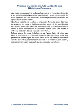 Práticas e Modelos de Auto-Avaliação das
                  Bibliotecas Escolares

sobretudo, com a pouca interacção que houve entre os formandos, obrigando
a um trabalho mais individualizado, mais solitário, foram, do meu ponto de
vista, superados por tudo aquilo que a acção nos proporcionou em termos de
aprendizagem e conhecimento.
Quanto ao trabalho que efectuei ao longo desta formação, posso dizer que
me empenhei em todas as tarefas propostas, apesar de ter sentido mais
dificuldades numas do que noutras, porque não tinha a certeza se aquilo que
estava a fazer correspondia ao solicitado. Nunca falhei uma tarefa e
entreguei-as sempre dentro dos prazos estipulados.
Relendo alguns dos meus trabalhos, se os fizesse hoje, há coisas que
decerto reformularia, acrescentaria ou modificaria. Mas como a vida é uma
permanente aprendizagem, os frutos desta acção de formação vão sendo
colhidos à medida que formos sendo capazes de implementar, com sucesso,
nas nossas bibliotecas, tudo aquilo que aprendemos e assimilámos.




A formanda: Aurélia Fernandes                            Dezembro 2009
 