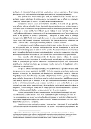avaliações de índices de leitura concelhios, resultados de exames nacionais ou de provas de
aferição, estando, assim, estreitamente ligado ao processo de auto-avaliação à escola.
         Este poderá ser o maior desafio para o PB, na medida em que o modelo de auto-
avaliação obriga à redefinição de práticas, a uma liderança activa que se reflicta nas estratégias
de ensino/ aprendizagem da escola e nas práticas de alunos e professores.
         Considerei a terceira sessão extremamente proveitosa na medida em que permitiu
uma reflexão sobre a aplicação directa do modelo de auto-avaliação, mas também sobre as
suas implicações na vida da escola/agrupamento. Propiciar esta implicação parece ser o maior
desafio que se coloca ao PB, na medida em que o modelo de auto-avaliação obriga à uma
redefinição de práticas educativas que se reflicta nas estratégias de ensino/ aprendizagem da
escola e nas práticas de alunos e professores, - obrigando a, como refere à liderança
transformativa (2002 Todd). A introdução do modelo de auto-avaliação da BE pressupõe, desta
forma, que o PB consiga o necessário envolvimento das diversas estruturas educativas, de
forma a articular a BE, a escola/agrupamento e promover o sucesso educativo.
         A maior ou menor aceitação e envolvimento dependem também da crença na utilidade
do processo por parte do professor bibliotecário que tem de desempenhar a função de
catalizador junto da equipa e de todos os outros agentes. A sua capacidade de comunicar e de
gerir a situação serão fundamentais. A resposta poderá ser um barómetro da maior integração
e valoração das práticas. O Modelo de Auto-Avaliação no contexto da Escola/ Agrupamento
         Essa resposta está interdependente de diversos factores críticos de sucesso
designadamente: a busca incessante de novas formas de aprendizagem, a articulação entre as
metas de aprendizagem que a escola estabelece e o trabalho desenvolvido pelos professores e
pela BE, uma estrutura tecnológica que apoia este trabalho ou mesmo da ligação com outras
bibliotecas (do Agrupamento).
         No que se refere à tabela apresentada, partiu-se do Plano de Acção definido para as BE
do Agrupamento para o quadriénio de 2009 - 2013. As propostas enunciadas resultam da
análise e orientações dos documentos de referência do Agrupamento (Projecto Educativo,
Projecto Curricular, Plano Anual de Actividades e Regulamento Interno) e, claro, do modelo de
auto-avaliação. Apresenta-se, desta forma, uma forma de implementar o MAABE que propicie
uma reflexão daquilo que se pretenda da BE, que conduzirá inevitavelmente a uma BE que
avalia as actividades realizadas, que consegue identificar os seus pontos fortes e os seus
pontos fracos para, assim, poder melhorar. Nesta acção de melhoria toda a escola terá de se
empenhar, criando condições para que o PB e a equipa da BE possam implementar o processo
de auto-avaliação, pois o trabalho a ser desenvolvido terá de ser em conjunto.
         Dar início ao processo de auto-avaliação da BE, foi, provavelmente a tarefa que mais
inquietações nos suscitou desde o início desta acção de formação. Desde logo pelo facto de
nos ter sido pedido que se esta operacionalização se integrasse no contexto real da nossa BE e
pelo que tal obriga de (auto)reflexão e questionamento1 e depois pelo nos ter dado uma noção
do caminho que ainda há a percorrer.
         Questionamento é provavelmente aqui a palavra-chave – o processo de auto-avaliação
coincide com questões fulcrais relacionadas com a BE e com a própria escola/agrupamento. As


1
  Reflectir sobre as diferentes etapas do processo de auto-avaliação, desde a necessidade de enquadramento nas diversas
estruturas educativas, elaboração do diagnóstico para identificação do problema e definição dos objectos da avaliação, factores
críticos, métodos e técnicas a utilizar, instrumentos identificados, e numa fase posterior planear igualmente a recolha e
tratamento dos dados, análise e interpretação da informação obtida, síntese. (cf texto da sessão quatro).
 