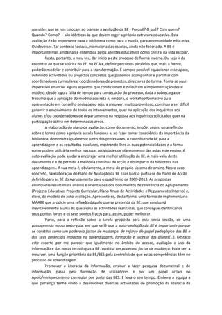 questões que se nos colocam ao planear a avaliação da BE - Porquê? O quê? Com quem?
Quando? Como? – são idênticas às que devem reger a própria estrutura educativa. Esta
avaliação é tão importante para a biblioteca como para a escola, para a comunidade educativa.
Ou deve ser. Tal contexto todavia, na maioria das escolas, ainda não foi criado. A BE é
importante mas ainda não é entendida pelos agentes educativos como central na vida escolar.
        Resta, portanto, a meu ver, dar início a este processo de forma inversa. Ou seja ir de
encontro ao que se solicita no PE, no PCA e, definir percursos paralelos que, mais à frente,
poderão modelar e contribuir para a transformação. É sempre possível equacionar esse apoio,
definindo actividades ou projectos concretos que podemos acompanhar e partilhar com
coordenadores curriculares, coordenadores de projectos, directores de turma. Torna-se aqui
imperativo enunciar alguns aspectos que condicionam e dificultam a implementação deste
modelo: desde logo a falta de tempo para consecução do processo, dada a sobrecarga de
trabalho que a aplicação do modelo acarreta e, embora, o workshop formativo ou a
apresentação em conselho pedagógico seja, a meu ver, muito proveitoso, continua a ser difícil
garantir o envolvimento de todos os intervenientes, quer na aplicação dos inquéritos aos
alunos e/ou coordenadores de departamento na resposta aos inquéritos solicitados quer na
participação activa em determinadas areas.
        A elaboração do plano de avaliação, como documento, impõe, assim, uma reflexão
sobre o forma como a própria escola funciona e, ao fazer tomar consciência da importância da
biblioteca, demonstra igualmente junto dos professores, o contributo da BE para a
aprendizagem e os resultados escolares, mostrando-lhes as suas potencialidades e a forma
como podem utilizá-la melhor nas suas actividades de planeamento das aulas e de ensino. A
auto-avaliação pode ajudar a encorajar uma melhor utilização da BE. A mais-valia deste
documento é a de permitir a melhoria contínua da acção e do impacto da biblioteca nas
aprendizagens. A sua meta é, obviamente, a meta do próprio sistema de ensino. Neste caso
concreto, na elaboração do Plano de Avaliação da BE Elias Garcia partiu-se do Plano de Acção
definido para as BE do Agrupamento para o quadriénio de 2009-2013. As propostas
enunciadas resultam da análise e orientações dos documentos de referência do Agrupamento
(Projecto Educativo, Projecto Curricular, Plano Anual de Actividades e Regulamento Interno) e,
claro, do modelo de auto-avaliação. Apresenta-se, desta forma, uma forma de implementar o
MAABE que propicie uma reflexão daquilo que se pretenda da BE, que conduzirá
inevitavelmente a uma BE que avalia as actividades realizadas, que consegue identificar os
seus pontos fortes e os seus pontos fracos para, assim, poder melhorar.
        Parto, para a reflexão sobre a tarefa proposta para esta sexta sessão, de uma
passagem do nosso texto-guia, em que se lê que a auto-avaliação da BE é importante porque
se constitui como um poderoso factor de mudança: de reforço do papel pedagógico das BE e
dos seus potenciais impactos na aprendizagem, formação e sucesso dos alunos(…). Destaco
este excerto por me parecer que igualmente no âmbito do acesso, avaliação e uso da
informação e das novas tecnologias a BE constitui um poderoso factor de mudança. Pode ser, a
meu ver, uma função prioritária da BE/BES pela centralidade que estas competências têm no
processo de aprendizagem.
        Promover a Literacia da informação, ensinar a fazer pesquisa documental e de
informação, passa pela formação de utilizadores e por um papel activo no
Apoio/enriquecimento curricular por parte das BES. E leva o seu tempo. Embora a equipa a
que pertenço tenha vindo a desenvolver diversas actividades de promoção da literacia da
 