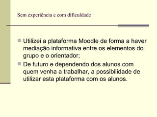 Sem experiência e com dificuldade Utilizei a plataforma Moodle de forma a haver mediação informativa entre os elementos do grupo e o orientador; De futuro e dependendo dos alunos com quem venha a trabalhar, a possibilidade de utilizar esta plataforma com os alunos. 