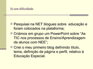 Já sem dificuldade Pesquisei na NET blogues sobre  educação e foram colocados na plataforma; Criámos em grupo um PowerPoint sobre “As TIC nos processos de Ensino/Aprendizagem de alunos com NEE”; Criei o meu primeiro blog definindo título, tema, definição de página e perfil, relativo à Educação Especial. 