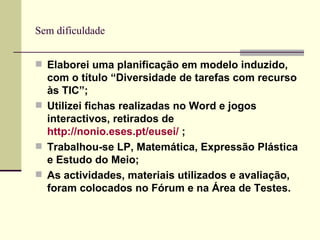 Sem dificuldade Elaborei uma planificação em modelo induzido, com o título “Diversidade de tarefas com recurso às TIC”; Utilizei fichas realizadas no Word e jogos interactivos, retirados de  http://nonio.eses.pt/eusei/  ; Trabalhou-se LP, Matemática, Expressão Plástica e Estudo do Meio; As actividades, materiais utilizados e avaliação, foram colocados no Fórum e na Área de Testes. 
