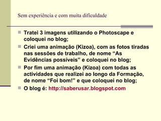 Sem experiência e com muita dificuldade Tratei 3 imagens utilizando o Photoscape e coloquei no blog; Criei uma animação (Kizoa), com as fotos tiradas nas sessões de trabalho, de nome “As Evidências possíveis” e coloquei no blog; Por fim uma animação (Kizoa) com todas as actividades que realizei ao longo da Formação, de nome “Foi bom!” e que coloquei no blog; O blog é:  http://saberusar.blogspot.com   