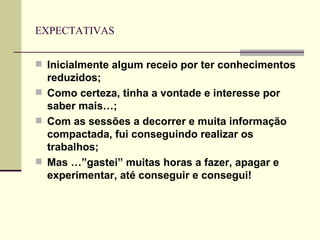 EXPECTATIVAS Inicialmente algum receio por ter conhecimentos reduzidos; Como certeza, tinha a vontade e interesse por saber mais…; Com as sessões a decorrer e muita informação compactada, fui conseguindo realizar os trabalhos; Mas …”gastei” muitas horas a fazer, apagar e experimentar, até conseguir e consegui! 