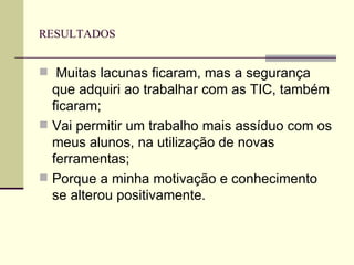 RESULTADOS Muitas lacunas ficaram, mas a segurança que adquiri ao trabalhar com as TIC, também ficaram; Vai permitir um trabalho mais assíduo com os meus alunos, na utilização de novas ferramentas; Porque a minha motivação e conhecimento se alterou positivamente. 