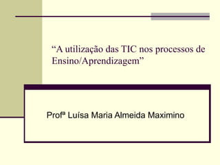 “ A utilização das TIC nos processos de Ensino/Aprendizagem” Profª Luísa Maria Almeida Maximino 