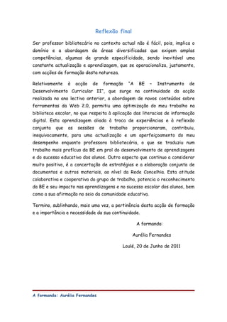 Reflexão final

Ser professor bibliotecário no contexto actual não é fácil, pois, implica o
domínio e a abordagem de áreas diversificadas que exigem amplas
competências, algumas de grande especificidade, sendo inevitável uma
constante actualização e aprendizagem, que se operacionaliza, justamente,
com acções de formação desta natureza.

Relativamente    à    acção   de    formação       “A    BE   –   Instrumento   de
Desenvolvimento Curricular II”, que surge na continuidade da acção
realizada no ano lectivo anterior, a abordagem de novos conteúdos sobre
ferramentas da Web 2.0, permitiu uma optimização do meu trabalho na
biblioteca escolar, no que respeita à aplicação das literacias de informação
digital. Esta aprendizagem aliada à troca de experiências e à reflexão
conjunta   que   as   sessões      de   trabalho    proporcionaram,     contribuiu,
inequivocamente, para uma actualização e um aperfeiçoamento do meu
desempenho enquanto professora bibliotecária, o que se traduziu num
trabalho mais profícuo da BE em prol do desenvolvimento de aprendizagens
e do sucesso educativo dos alunos. Outro aspecto que continuo a considerar
muito positivo, é a concertação de estratégias e a elaboração conjunta de
documentos e outros materiais, ao nível da Rede Concelhia. Esta atitude
colaborativa e cooperativa do grupo de trabalho, potencia o reconhecimento
da BE e seu impacto nas aprendizagens e no sucesso escolar dos alunos, bem
como a sua afirmação no seio da comunidade educativa.

Termino, sublinhando, mais uma vez, a pertinência desta acção de formação
e a importância e necessidade da sua continuidade.

                                                        A formanda:

                                                    Aurélia Fernandes

                                             Loulé, 20 de Junho de 2011




A formanda: Aurélia Fernandes
 