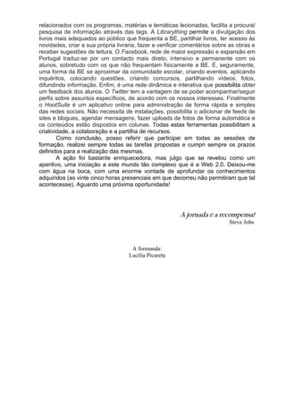 relacionados com os programas, matérias e temáticas lecionadas, facilita a procura/
pesquisa de informação através das tags. A Librarything permite a divulgação dos
livros mais adequados ao público que frequenta a BE, partilhar livros, ter acesso às
novidades, criar a sua própria livraria, fazer e verificar comentários sobre as obras e
receber sugestões de leitura. O Facebook, rede de maior expressão e expansão em
Portugal traduz-se por um contacto mais direto, intensivo e permanente com os
alunos, sobretudo com os que não frequentam fisicamente a BE. É, seguramente,
uma forma da BE se aproximar da comunidade escolar, criando eventos, aplicando
inquéritos, colocando questões, criando concursos, partilhando vídeos, fotos,
difundindo informação. Enfim, é uma rede dinâmica e interativa que possibilita obter
um feedback dos alunos. O Twitter tem a vantagem de se poder acompanhar/seguir
perfis sobre assuntos específicos, de acordo com os nossos interesses. Finalmente
o HootSuite é um aplicativo online para administração de forma rápida e simples
das redes sociais. Não necessita de instalações, possibilita o adicionar de feeds de
sites e blogues, agendar mensagens, fazer uploads de fotos de forma automática e
os conteúdos estão dispostos em colunas. Todas estas ferramentas possibilitam a
criatividade, a colaboração e a partilha de recursos.
        Como conclusão, posso referir que participei em todas as sessões de
formação, realizei sempre todas as tarefas propostas e cumpri sempre os prazos
definidos para a realização das mesmas.
        A ação foi bastante enriquecedora, mas julgo que se revelou como um
aperitivo, uma iniciação a este mundo tão complexo que é a Web 2.0. Deixou-me
com água na boca, com uma enorme vontade de aprofundar os conhecimentos
adquiridos (as vinte cinco horas presenciais em que decorreu não permitiram que tal
acontecesse). Aguardo uma próxima oportunidade!




                                                        A jornada é a recompensa!
                                                                            Steve Jobs



                                     A formanda:
                                    Lucília Picareta
 