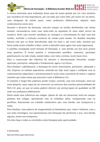 Oficina de Formação – A Biblioteca Escolar Web 2.0
A minha motivação para realização desta ação foi muito grande por ser uma temática
que considero de vital importância, por um lado; por outro lado, por sentir ser um dever,
uma      obrigação     da    minha    parte,   como   professora   bibliotecária,   adquirir   mais
conhecimentos nesta área.
Durante o decorrer da formação, executei sempre as tarefas distribuídas nas várias
sessões, encarando-as como uma mais-valia na aquisição de mais saber acerca da
temática. Senti uma enorme satisfação ao conseguir a concretização de cada uma das
tarefas, sentindo a evolução acontecer de sessão para sessão. Os desafios lançados
fizeram com que eu fosse descobrindo cada vez mais e, por outro lado, sentisse que
havia ainda muito trabalho a fazer, muito a descobrir (mas agora com mais segurança).
A partilha conseguida neste formato de formação, é, sem dúvida um dos seus pontos
mais positivos. É muito positivo e enriquecedor partilhar, comentar, participar
positivamente na rede criada, saindo todos, com toda a certeza, muito mais ricos.
Para a consecução dos objetivos foi decisiva a documentação fornecida, sempre
oportuna, pertinente, adequada e fundamental, agora e no futuro.
Para finalizar e globalmente, a formação foi muito interessante, pertinente, adequada e
útil. Superou as minhas expetativas, sentindo-me hoje mais capaz e confiante com os
conhecimentos adquiridos e simultaneamente muito mais consciente do árduo e urgente
caminho que todos temos que percorrer rumo à Biblioteca 2.0..
O caminho é longo! Não podemos perder tempo; contudo, com esta formação, sinto-me
mais desperta, mais capaz de me aventurar na aventura das enormes potencialidades da
Web 2.0. pois, sei que só assim poderei oferecer um serviço/apoio de qualidade na BE
onde sou professora bibliotecária.
Deixo ainda uma referência aos colegas. Apesar de não ser presencial, senti-me sempre
próxima dos colegas, aprendendo com os trabalhos deles, enriquecendo com as
partilhas, fomentando um trabalho colaborativo que, sem dúvida, nos enriquecerá a
todos.
Para finalizar, uma palavra de congratulação às formadoras que, como é habitual, com a
sua visão estratégica, nos apresentaram esta formação tão pertinente e que, sem dúvida
alguma, muito nos enriqueceu.
Um bem haja a todos os envolvidos nesta formação pela oportunidade.




A formanda

Maria de Fátima Lopes Silva Correia
 