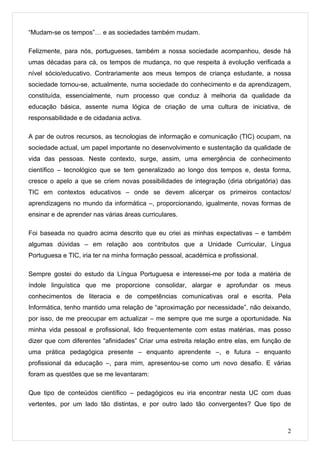 “Mudam-se os tempos”… e as sociedades também mudam.

Felizmente, para nós, portugueses, também a nossa sociedade acompanhou, desde há
umas décadas para cá, os tempos de mudança, no que respeita à evolução verificada a
nível sócio/educativo. Contrariamente aos meus tempos de criança estudante, a nossa
sociedade tornou-se, actualmente, numa sociedade do conhecimento e da aprendizagem,
constituída, essencialmente, num processo que conduz à melhoria da qualidade da
educação básica, assente numa lógica de criação de uma cultura de iniciativa, de
responsabilidade e de cidadania activa.

A par de outros recursos, as tecnologias de informação e comunicação (TIC) ocupam, na
sociedade actual, um papel importante no desenvolvimento e sustentação da qualidade de
vida das pessoas. Neste contexto, surge, assim, uma emergência de conhecimento
científico – tecnológico que se tem generalizado ao longo dos tempos e, desta forma,
cresce o apelo a que se criem novas possibilidades de integração (diria obrigatória) das
TIC em contextos educativos – onde se devem alicerçar os primeiros contactos/
aprendizagens no mundo da informática –, proporcionando, igualmente, novas formas de
ensinar e de aprender nas várias áreas curriculares.

Foi baseada no quadro acima descrito que eu criei as minhas expectativas – e também
algumas dúvidas – em relação aos contributos que a Unidade Curricular, Língua
Portuguesa e TIC, iria ter na minha formação pessoal, académica e profissional.

Sempre gostei do estudo da Língua Portuguesa e interessei-me por toda a matéria de
índole linguística que me proporcione consolidar, alargar e aprofundar os meus
conhecimentos de literacia e de competências comunicativas oral e escrita. Pela
Informática, tenho mantido uma relação de “aproximação por necessidade”, não deixando,
por isso, de me preocupar em actualizar – me sempre que me surge a oportunidade. Na
minha vida pessoal e profissional, lido frequentemente com estas matérias, mas posso
dizer que com diferentes “afinidades” Criar uma estreita relação entre elas, em função de
uma prática pedagógica presente – enquanto aprendente –, e futura – enquanto
profissional da educação –, para mim, apresentou-se como um novo desafio. E várias
foram as questões que se me levantaram:

Que tipo de conteúdos científico – pedagógicos eu iria encontrar nesta UC com duas
vertentes, por um lado tão distintas, e por outro lado tão convergentes? Que tipo de



                                                                                       2
 