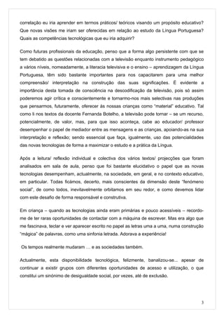correlação eu iria aprender em termos práticos/ teóricos visando um propósito educativo?
Que novas visões me iriam ser oferecidas em relação ao estudo da Língua Portuguesa?
Quais as competências tecnológicas que eu iria adquirir?

Como futuras profissionais da educação, penso que a forma algo persistente com que se
tem debatido as questões relacionadas com a televisão enquanto instrumento pedagógico
a vários níveis, nomeadamente, a literacia televisiva e o ensino – aprendizagem da Língua
Portuguesa, têm sido bastante importantes para nos capacitarem para uma melhor
compreensão/ interpretação na construção das suas significações. É evidente a
importância desta tomada de consciência na descodificação da televisão, pois só assim
poderemos agir crítica e conscientemente e tornarmo-nos mais selectivas nas produções
que pensarmos, futuramente, oferecer às nossas crianças como “material” educativo. Tal
como li nos textos da docente Fernanda Botelho, a televisão pode tornar – se um recurso,
potencialmente, de valor, mas, para que isso aconteça, cabe ao educador/ professor
desempenhar o papel de mediador entre as mensagens e as crianças, apoiando-as na sua
interpretação e reflexão; sendo essencial que faça, igualmente, uso das potencialidades
das novas tecnologias de forma a maximizar o estudo e a prática da Língua.

Após a leitura/ reflexão individual e colectiva dos vários textos/ projecções que foram
analisados em sala de aula, penso que foi bastante elucidativo o papel que as novas
tecnologias desempenham, actualmente, na sociedade, em geral, e no contexto educativo,
em particular. Todas ficámos, decerto, mais conscientes da dimensão deste “fenómeno
social”, de como todos, inevitavelmente orbitamos em seu redor, e como devemos lidar
com este desafio de forma responsável e construtiva.

Em criança – quando as tecnologias ainda eram primárias e pouco acessíveis – recordo-
me de ter raras oportunidades de contactar com a máquina de escrever. Mas era algo que
me fascinava, teclar e ver aparecer escrito no papel as letras uma a uma, numa construção
“mágica” de palavras, como uma sinfonia letrada. Adorava a experiência!

Os tempos realmente mudaram … e as sociedades também.

Actualmente, esta disponibilidade tecnológica, felizmente, banalizou-se... apesar de
continuar a existir grupos com diferentes oportunidades de acesso e utilização, o que
constitui um sinónimo de desigualdade social, por vezes, até de exclusão.




                                                                                        3
 