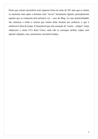 Penso que seriam necessárias mais algumas horas de aulas de TIC para que as alunas
se sentissem mais aptas a dominar estas “novas” ferramentas digitais, principalmente
aquelas que as contactam pela primeira vez – caso do Blog. As suas potencialidades
são inúmeras e tenho a certeza que muitas delas ficaram por conhecer, o que é
atribuível à falta de tempo. É lamentável que esta sensação de “contra – relógio” esteja
subjacente a várias UCs deste Curso, onde não se consegue atribuir culpas nem
apontar culpados, mas, unicamente, encontrar lesados.




                                                                                      5
 