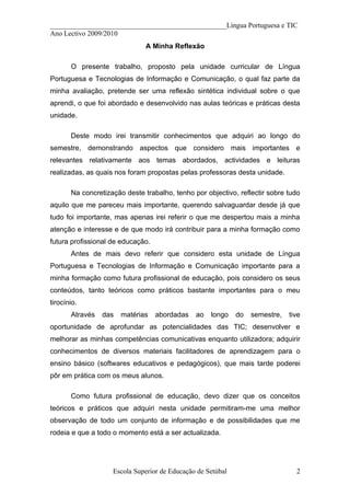__________________________________________________Língua Portuguesa e TIC
Ano Lectivo 2009/2010
                               A Minha Reflexão

       O presente trabalho, proposto pela unidade curricular de Língua
Portuguesa e Tecnologias de Informação e Comunicação, o qual faz parte da
minha avaliação, pretende ser uma reflexão sintética individual sobre o que
aprendi, o que foi abordado e desenvolvido nas aulas teóricas e práticas desta
unidade.

       Deste modo irei transmitir conhecimentos que adquiri ao longo do
semestre, demonstrando aspectos que considero mais importantes e
relevantes relativamente aos temas abordados, actividades e leituras
realizadas, as quais nos foram propostas pelas professoras desta unidade.

       Na concretização deste trabalho, tenho por objectivo, reflectir sobre tudo
aquilo que me pareceu mais importante, querendo salvaguardar desde já que
tudo foi importante, mas apenas irei referir o que me despertou mais a minha
atenção e interesse e de que modo irá contribuir para a minha formação como
futura profissional de educação.
       Antes de mais devo referir que considero esta unidade de Língua
Portuguesa e Tecnologias de Informação e Comunicação importante para a
minha formação como futura profissional de educação, pois considero os seus
conteúdos, tanto teóricos como práticos bastante importantes para o meu
tirocínio.
       Através   das   matérias    abordadas   ao   longo    do   semestre,   tive
oportunidade de aprofundar as potencialidades das TIC; desenvolver e
melhorar as minhas competências comunicativas enquanto utilizadora; adquirir
conhecimentos de diversos materiais facilitadores de aprendizagem para o
ensino básico (softwares educativos e pedagógicos), que mais tarde poderei
pôr em prática com os meus alunos.

       Como futura profissional de educação, devo dizer que os conceitos
teóricos e práticos que adquiri nesta unidade permitiram-me uma melhor
observação de todo um conjunto de informação e de possibilidades que me
rodeia e que a todo o momento está a ser actualizada.




                    Escola Superior de Educação de Setúbal                      2
 