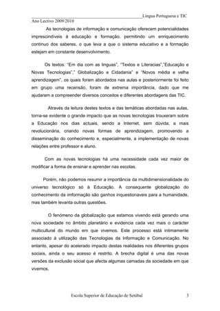 __________________________________________________Língua Portuguesa e TIC
Ano Lectivo 2009/2010
       As tecnologias de informação e comunicação oferecem potencialidades
imprescindíveis à educação e formação, permitindo um enriquecimento
contínuo dos saberes, o que leva a que o sistema educativo e a formação
estejam em constante desenvolvimento.

      Os textos: “Em dia com as linguas”, “Textos e Literacias”,”Educação e
Novas Tecnologias”,” Globalização e Cidadania” e “Novos média e velha
aprendizagem”, os quais foram abordados nas aulas e posteriormente foi feito
em grupo uma recensão, foram de extrema importância, dado que me
ajudaram a compreender diversos conceitos e diferentes abordagens das TIC.

        Através da leitura destes textos e das temáticas abordadas nas aulas,
torna-se evidente o grande impacto que as novas tecnologias trouxeram sobre
a Educação nos dias actuais, sendo a Internet, sem dúvida, a mais
revolucionária, criando novas formas de aprendizagem, promovendo a
disseminação do conhecimento e, especialmente, a implementação de novas
relações entre professor e aluno.

      Com as novas tecnologias há uma necessidade cada vez maior de
modificar a forma de ensinar e aprender nas escolas.

     Porém, não podemos resumir a importância da multidimensionalidade do
universo tecnológico só à Educação. A consequente globalização do
conhecimento da imformação são ganhos inquestionaveis para a humanidade,
mas também levanta outras questões.

        O fenómeno da globalização que estamos vivendo está gerando uma
nova sociedade no âmbito planetário e evidencia cada vez mais o carácter
multicultural do mundo em que vivemos. Este processo está intimamente
associado à utilização das Tecnologias da Informação e Comunicação. No
entanto, apesar do acelerado impacto destas realidades nos diferentes grupos
sociais, ainda o seu acesso é restrito. A brecha digital é uma das novas
versões da exclusão social que afecta algumas camadas da sociedade em que
vivemos.




                    Escola Superior de Educação de Setúbal                   3
 
