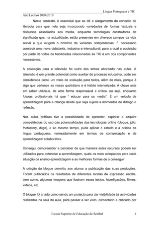 __________________________________________________Língua Portuguesa e TIC
Ano Lectivo 2009/2010
       Neste contexto, é essencial que se dê o alargamento do conceito de
literacia para que nela seja incorporado variedades de formas textuais e
discursos associados aos media, enquanto tecnologias construtoras de
significado que, na actualidade, estão presentes em diversos campos da vida
social e que exigem o domínio de variadas competências. É necessário
construir uma nova cidadania, inclusiva e intercultural, para a qual a aquisição
por parte de todos de habilidades relacionadas às TIC é um dos componentes
necessários.

A educação para a televisão foi outro dos temas abordado nas aulas. A
televisão é um grande potencial como auxiliar do processo educativo, pode ser
considerada como um meio de evolução para todos, além do mais, porque é
algo que pertence ao nosso quotidiano e é hábito interiorizado. A chave esta
em saber utilizá-la, de uma forma responsável e crítica, ou seja, enquanto
futuras profissionais há que “ educar para os media”. É um veículo de
aprendizagem para a criança desde que seja sujeita a momentos de diálogo e
reflexão.

Nas aulas práticas tive a possibilidade de aprender, explorar e adquirir
competências do uso das potencialidades das tecnologias online (blogue, jclic,
fhotostory, diigo), e ao mesmo tempo, pude aplicar o estudo e a prática da
língua portuguesa, nomeadamente em termos de comunicação e de
aprendizagem colaborativa.

Consegui compreender e perceber de que maneira estes recursos podem ser
utilizados para potenciar a aprendizagem, quais os mais adequados para cada
situação de ensino-aprendizagem e as melhores formas de o conseguir

A criação do blogue permitiu aos alunos a publicação das suas produções.
Foram publicados os resultados de diferentes tarefas de expressão escrita,
bem como, algumas imagens que ilustram esses textos, hiperligações, filmes,
vídeos, etc.

O blogue foi criado como sendo um projecto para dar visibilidade às actividades
realizadas na sala de aula, para passar a ser visto, comentado e criticado por



                    Escola Superior de Educação de Setúbal                    4
 