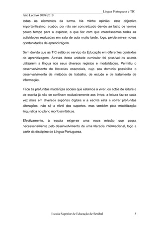 __________________________________________________Língua Portuguesa e TIC
Ano Lectivo 2009/2010
todos   os    elementos     da   turma.     Na   minha   opinião,   este   objectivo
importantíssimo, acabou por não ser concretizado devido ao facto de termos
pouco tempo para o explorar, o que fez com que colocássemos todas as
actividades realizadas em sala de aula muito tarde, logo, perderam-se novas
oportunidades de aprendizagem.

Sem duvida que as TIC estão ao serviço da Educação em diferentes contextos
de aprendizagem. Através desta unidade curricular foi possível os alunos
utilizarem a língua nos seus diversos registos e modalidades. Permitiu o
desenvolvimento de literacias essenciais, cujo seu domínio possibilita o
desenvolvimento de métodos de trabalho, de estudo e de tratamento de
informação.

Face às profundas mudanças sociais que estamos a viver, os actos de leitura e
de escrita já não se confinam exclusivamente aos livros: a leitura faz-se cada
vez mais em diversos suportes digitais e a escrita esta a sofrer profundas
alterações, não só a nível dos suportes, mas também pela modelização
linguística no plano morfossintáticos.

Efectivamente,    à    escola    exige-se    uma    nova       missão   que   passa
necessariamente pelo desenvolvimento de uma literacia informacional, logo a
partir da disciplina de Língua Portuguesa.




                      Escola Superior de Educação de Setúbal                      5
 