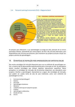 10
5.4. Personal Learning Environment (PLE) – Diagrama Geral
As pessoas para efetuarem a sua aprendizagem ao longo da vida, precisam de se tornar
aprendizes efetivos, aprendendo por conta própria. Os PLE’s são uma boa alternativa, pois
disponibilizam dos recursos que precisam, para montarem seu próprio currículo e forjar seu
próprio caminho de aprendizagem.
VI. ESTRATÉGIAS DE INSTRUÇÃO PARA APRENDIZAGENS EM CONTEXTOS ONLINE
Das muitas estratégias de instrução disponíveis para uso no ambiente de aprendizagem on-
line, a maioria não foi desenvolvida especificamente para a instrução on-line. Os educadores
devem escolher estratégias que atinjam objetivos educacionais específicos. Nesta
perspetiva, as estratégias de instrução são ferramentas disponíveis aos educadores para
projetar e facilitar a aprendizagem. Apresentam-se a seguir, dez estratégias de instrução,
que podem ser usadas tanto da sala de aula tradicional, como num ambiente de
aprendizagem on-line:
1. Contratos de Aprendizagem~
2. Palestra
3. Discussão
4. Aprendizagem Autónoma
5. Mentoria
6. Trabalhos de Grupo em pequenos grupos
7. Projetos
8. Aprendizagem colaborativa
9. Estudo de Caso
10. Fóruns
 