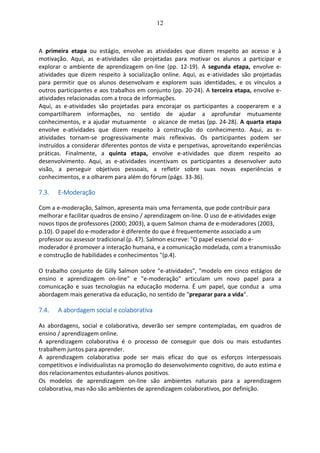12
A primeira etapa ou estágio, envolve as atividades que dizem respeito ao acesso e à
motivação. Aqui, as e-atividades são projetadas para motivar os alunos a participar e
explorar o ambiente de aprendizagem on-line (pp. 12-19). A segunda etapa, envolve e-
atividades que dizem respeito à socialização online. Aqui, as e-atividades são projetadas
para permitir que os alunos desenvolvam e explorem suas identidades, e os vínculos a
outros participantes e aos trabalhos em conjunto (pp. 20-24). A terceira etapa, envolve e-
atividades relacionadas com a troca de informações.
Aqui, as e-atividades são projetadas para encorajar os participantes a cooperarem e a
compartilharem informações, no sentido de ajudar a aprofundar mutuamente
conhecimentos, e a ajudar mutuamente o alcance de metas (pp. 24-28). A quarta etapa
envolve e-atividades que dizem respeito à construção do conhecimento. Aqui, as e-
atividades tornam-se progressivamente mais reflexivas. Os participantes podem ser
instruídos a considerar diferentes pontos de vista e perspetivas, aproveitando experiências
práticas. Finalmente, a quinta etapa, envolve e-atividades que dizem respeito ao
desenvolvimento. Aqui, as e-atividades incentivam os participantes a desenvolver auto
visão, a perseguir objetivos pessoais, a refletir sobre suas novas experiências e
conhecimentos, e a olharem para além do fórum (págs. 33-36).
7.3. E-Moderação
Com a e-moderação, Salmon, apresenta mais uma ferramenta, que pode contribuir para
melhorar e facilitar quadros de ensino / aprendizagem on-line. O uso de e-atividades exige
novos tipos de professores (2000; 2003), a quem Salmon chama de e-moderadores (2003,
p.10). O papel do e-moderador é diferente do que é frequentemente associado a um
professor ou assessor tradicional (p. 47). Salmon escreve: "O papel essencial do e-
moderador é promover a interação humana, e a comunicação modelada, com a transmissão
e construção de habilidades e conhecimentos "(p.4).
O trabalho conjunto de Gilly Salmon sobre "e-atividades", "modelo em cinco estágios de
ensino e aprendizagem on-line" e "e-moderação" articulam um novo papel para a
comunicação e suas tecnologias na educação moderna. É um papel, que conduz a uma
abordagem mais generativa da educação, no sentido de "preparar para a vida".
7.4. A abordagem social e colaborativa
As abordagens, social e colaborativa, deverão ser sempre contempladas, em quadros de
ensino / aprendizagem online.
A aprendizagem colaborativa é o processo de conseguir que dois ou mais estudantes
trabalhem juntos para aprender.
A aprendizagem colaborativa pode ser mais eficaz do que os esforços interpessoais
competitivos e individualistas na promoção do desenvolvimento cognitivo, do auto estima e
dos relacionamentos estudantes-alunos positivos.
Os modelos de aprendizagem on-line são ambientes naturais para a aprendizagem
colaborativa, mas não são ambientes de aprendizagem colaborativos, por definição.
 