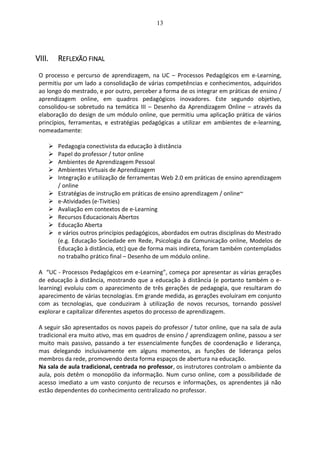 13
VIII. REFLEXÃO FINAL
O processo e percurso de aprendizagem, na UC – Processos Pedagógicos em e-Learning,
permitiu por um lado a consolidação de várias competências e conhecimentos, adquiridos
ao longo do mestrado, e por outro, perceber a forma de os integrar em práticas de ensino /
aprendizagem online, em quadros pedagógicos inovadores. Este segundo objetivo,
consolidou-se sobretudo na temática III – Desenho da Aprendizagem Online – através da
elaboração do design de um módulo online, que permitiu uma aplicação prática de vários
princípios, ferramentas, e estratégias pedagógicas a utilizar em ambientes de e-learning,
nomeadamente:
 Pedagogia conectivista da educação à distância
 Papel do professor / tutor online
 Ambientes de Aprendizagem Pessoal
 Ambientes Virtuais de Aprendizagem
 Integração e utilização de ferramentas Web 2.0 em práticas de ensino aprendizagem
/ online
 Estratégias de instrução em práticas de ensino aprendizagem / online~
 e-Atividades (e-Tivities)
 Avaliação em contextos de e-Learning
 Recursos Educacionais Abertos
 Educação Aberta
 e vários outros princípios pedagógicos, abordados em outras disciplinas do Mestrado
(e.g. Educação Sociedade em Rede, Psicologia da Comunicação online, Modelos de
Educação à distância, etc) que de forma mais indireta, foram também contemplados
no trabalho prático final – Desenho de um módulo online.
A “UC - Processos Pedagógicos em e-Learning”, começa por apresentar as várias gerações
de educação à distância, mostrando que a educação à distância (e portanto também o e-
learning) evoluiu com o aparecimento de três gerações de pedagogia, que resultaram do
aparecimento de várias tecnologias. Em grande medida, as gerações evoluíram em conjunto
com as tecnologias, que conduziram à utilização de novos recursos, tornando possível
explorar e capitalizar diferentes aspetos do processo de aprendizagem.
A seguir são apresentados os novos papeis do professor / tutor online, que na sala de aula
tradicional era muito ativo, mas em quadros de ensino / aprendizagem online, passou a ser
muito mais passivo, passando a ter essencialmente funções de coordenação e liderança,
mas delegando inclusivamente em alguns momentos, as funções de liderança pelos
membros da rede, promovendo desta forma espaços de abertura na educação.
Na sala de aula tradicional, centrada no professor, os instrutores controlam o ambiente da
aula, pois detêm o monopólio da informação. Num curso online, com a possibilidade de
acesso imediato a um vasto conjunto de recursos e informações, os aprendentes já não
estão dependentes do conhecimento centralizado no professor.
 