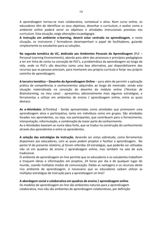 14
A aprendizagem tornou-se mais colaborativa, contextual e ativa. Num curso online, os
educadores têm de identificar os seus objetivos, desenhar o curriculum, e avaliar como o
ambiente online poderá servir os objetivos e atividades instrucionais previstas nos
curriculum. Esta situação, exige alterações na pedagogia.
A instrução em ambiente e-learning, deverá estar centrada na aprendizagem, e nesta
situação, os instrutores / formadores desempenham o papel de facilitadores, guiando
simplesmente os estudantes para as soluções.
Na segunda temática da UC, dedicada aos Ambientes Pessoais de Aprendizagem (PLE –
Personal Learning Environments), aborda para além dos processos e princípios pedagógicos
a ter em linha de conta na conceção de PLE’s, a problemática da aprendizagem ao longo da
vida, onde os PLE’s são descritos como uma boa alternativa, por disponibilizarem dos
recursos que as pessoas precisam, para montarem seu próprio currículo e forjar seu próprio
caminho de aprendizagem.
A terceira temática – Desenho da Aprendizagem Online – para além de permitir a aplicação
prática de competências e conhecimentos adquiridos ao longo do mestrado- sendo esta
situação materializada na conceção do desenho do módulo online (Técnicas de
Brainstorming, no meu caso) - apresentou adicionalmente mais algumas estratégias, e
ferramentas a utilizar em ambientes de ensino / aprendizagem online, entre as quais
destaco:
As e-Atividades (eTtivities) - Sendo apresentadas como atividades que promovem uma
aprendizagem ativa e participativa, tanto em indivíduos como em grupos. São atividades
focadas nos aprendentes, ou seja, nos participantes, que contribuem para o fornecimento,
interpretação, reformulação, e combinação da maior parte do conhecimento.
As e-Atividades baseiam-se numa ideia forte, que se traduz na construção do conhecimento
através dos aprendentes e entre os aprendentes.
A seleção das estratégias de instrução, devendo ser vistas sobretudo, como ferramentas
disponíveis aos educadores, com as quais podem projetar e facilitar a aprendizagem. No
ponto VI do presente relatório, já foram referidas 10 estratégias, que poderão ser utilizadas
não só em quadros de ensino / aprendizagem online, mas também na sala de aula
tradicional.
O ambiente de aprendizagem on-line permite que os educadores e os estudantes trabalhem
e troquem ideias e informações em projetos, 24 horas por dia e de qualquer lugar do
mundo, usando múltiplos modos de comunicação. Dadas as vantagens e os recursos deste
rico ambiente de aprendizagem, é necessário que os educadores saibam utilizar as
múltiplas estratégias de instrução para a aprendizagem on-line?
A abordagem social e colaborativa em quadros de ensino / aprendizagem online.
Os modelos de aprendizagem on-line são ambientes naturais para a aprendizagem
colaborativa, mas não são ambientes de aprendizagem colaborativos, por definição
 