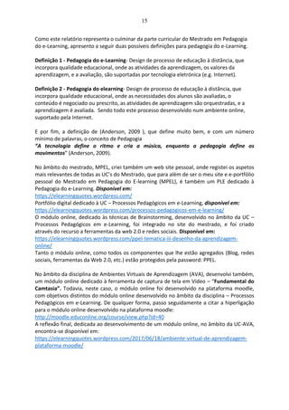 15
Como este relatório representa o culminar da parte curricular do Mestrado em Pedagogia
do e-Learning, apresento a seguir duas possíveis definições para pedagogia do e-Learning.
Definição 1 - Pedagogia do e-Learning- Design de processo de educação à distância, que
incorpora qualidade educacional, onde as atividades da aprendizagem, os valores da
aprendizagem, e a avaliação, são suportadas por tecnologia eletrónica (e.g. Internet).
Definição 2 - Pedagogia do elearning- Design de processo de educação à distância, que
incorpora qualidade educacional, onde as necessidades dos alunos são avaliadas, o
conteúdo é negociado ou prescrito, as atividades de aprendizagem são orquestradas, e a
aprendizagem é avaliada. Sendo todo este processo desenvolvido num ambiente online,
suportado pela Internet.
E por fim, a definição de (Anderson, 2009 ), que define muito bem, e com um número
mínimo de palavras, o conceito de Pedagogia
“A tecnologia define o ritmo e cria a música, enquanto a pedagogia define os
movimentos” (Anderson, 2009).
No âmbito do mestrado, MPEL, criei também um web site pessoal, onde registei os aspetos
mais relevantes de todas as UC’s do Mestrado, que para além de ser o meu site e e-portfólio
pessoal do Mestrado em Pedagogia do E-learning (MPEL), é também um PLE dedicado à
Pedagogia do e-Learning. Disponível em:
https://elearningquotes.wordpress.com/
Portfólio digital dedicado à UC – Processos Pedagógicos em e-Learning, disponível em:
https://elearningquotes.wordpress.com/processos-pedagogicos-em-e-learning/
O módulo online, dedicado às técnicas de Brainstorming, desenvolvido no âmbito da UC –
Processos Pedagógicos em e-Learning, foi integrado no site do mestrado, e foi criado
através do recurso a ferramentas da web 2.0 e redes sociais. Disponível em:
https://elearningquotes.wordpress.com/ppel-tematica-iii-desenho-da-aprendizagem-
online/
Tanto o módulo online, como todos os componentes que lhe estão agregados (Blog, redes
sociais, ferramentas da Web 2.0, etc.) estão protegidos pela password: PPEL.
No âmbito da disciplina de Ambientes Virtuais de Aprendizagem (AVA), desenvolvi também,
um módulo online dedicado à ferramenta de captura de tela em Vídeo – “Fundamental do
Camtasia”. Todavia, neste caso, o módulo online foi desenvolvido na plataforma moodle,
com objetivos distintos do módulo online desenvolvido no âmbito da disciplina – Processos
Pedagógicos em e-Learning. De qualquer forma, passo seguidamente a citar a hiperligação
para o módulo online desenvolvido na plataforma moodle:
http://moodle.educonline.org/course/view.php?id=40
A reflexão final, dedicada ao desenvolvimento de um módulo online, no âmbito da UC-AVA,
encontra-se disponível em:
https://elearningquotes.wordpress.com/2017/06/18/ambiente-virtual-de-aprendizagem-
plataforma-moodle/
 