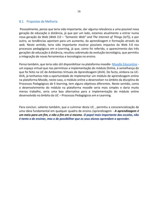 16
8.1. Propostas de Melhoria
Pessoalmente, penso que teria sido importante, dar alguma relevância a uma possível nova
geração de educação à distância, já que por um lado, estamos atualmente a entrar numa
nova geração da Web (Web 3.0 – “Semantic Web” and The Internet of Things (IoT)), e por
outro, as tendências apontam para um aumento, da aprendizagem e formação através da
web. Neste sentido, teria sido importante mostrar possíveis impactos da Web 3.0 nos
processos pedagógicos em e-Learning, já que, como foi referido, o aparecimento das três
gerações de educação à distância, resultou sobretudo da evolução tecnológica, que permitiu
a integração de novas ferramentas e tecnologias no ensino.
Penso também, que teria sido útil disponibilizar na plataforma moodle- Moodle Educonline -
um espaço virtual que nos permitisse a implementação do módulo Online, à semelhança do
que foi feito na UC de Ambientes Virtuais de Aprendizagem (AVA). De facto, embora na UC-
AVA, já tenhamos tido a oportunidade de implementar um módulo de aprendizagem online
na plataforma Moode, neste caso, o módulo online a desenvolver no âmbito da disciplina de
Processos Pedagógicos de E-learning, tem alguns objetivos diferentes. Neste sentido, como
o desenvolvimento do módulo na plataforma moodle seria mais simples e daria muito
menos trabalho, seria uma boa alternativa para a implementação do módulo online
desenvolvido no âmbito da UC – Processos Pedagógicos em e-Learning.
Para concluir, saliento também, que o culminar desta UC , permitiu a consciencialização de
uma ideia fundamental em qualquer quadro de ensino /aprendizagem - A aprendizagem é
um meio para um fim, e não o fim em si mesmo. O papel mais importante das escolas, não
é tanto o de ensinar, mas o de possibilitar que os seus alunos aprendam a aprender.
 