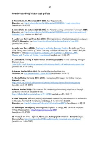 17
Referências Bibliográficas e Web gráficas
1- Amine Chatti, Dr. Mohamed (23-09-2008). PLEF Requirements .
Disponível em: http://mohamedaminechatti.blogspot.pt/2008/09/plef-requirements.html
[acedido em: 18-07-17]
2-Amine Chatti, Dr. Mohamed (30-09-2008). The Personal Learning Environment Framework (PLEF).
Disponível em: http://mohamedaminechatti.blogspot.pt/2008/09/personal-learning-environment-
framework.html [acedido em: 18-07-17]
3- Anderson, Terry & Dron, Jon (2011). Three generations of distance education pedagogy.
IRRODL. Disponível em: http://www.irrodl.org/index.php/irrodl/article/view/890.
[acedido em: 24-06-17]
4- Anderson, Terry (2008). Teaching in an Online Learning Context. In Anderson, Terry
(Ed), Theory and Practice of Online Learning. Athabasca University: Au Press (2ª Edição).
Disponível em: http://www.aupress.ca/books/120146/ebook/14_Anderson_2008-
Theory_and_Practice_of_Online_Learning.pdf [acedido em: 18-06-17]
5-Centre for Learning & Performance Technologies (2014) - Social Learning strategies
Disponível em:
http://c4lpt.co.uk/learning-resources/social-learning-handbook/social-learning-strategies/
[acedido em 26-10-2017]
6-Downes, Stephen (17-02-2016). Personal and Personalized Learning.
Disponível em: http://www.downes.ca/post/65065 [acedido em: 16-07-17]
7-Illinois Online Network -ION (2015) - Instructional Strategies for Online Courses.
Disponível em:
http://www.ion.uillinois.edu/resources/tutorials/pedagogy/instructionalstrategies.asp
[acedido em 26-10-2017]
8-James Slevin (2006) - E-tivities and the connecting of e-learning experiences through
deliberative feedback Disponível em:
https://tidsskrift.dk/unev/article/view/4914/4320 [acedido em 26-10-2017]
9-Mota, José (2009). Personal Learning Environments: Contributos para uma discussão do conceito.
In Educação, Formação & Tecnologias, vol.2 (2); pp. 5-21, Novembro de 2009.
Disponível em: http://eft.educom.pt/index.php/eft/article/view/105/66. [acedido em: 14-07-17]
10- Peña-López, Ismael (2010) “Mapping the PLE-sphere” In ICTlogy, #82, July 2010. Barcelona:
ICTlogy. Disponível em: http://ictlogy.net/review/?p=3437
[acedido em: 13-07-17]
11-Prezi (26-07-2010) – Spilker, Maria João. Bibliografia Comentada - Uma Introdução.
Disponível em: https://prezi.com/1eu158difoau/bibliografia-comentada-uma-introducao/
[acedido em 18-06-2017]
 