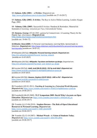 18
12 -Salmon, Gilly (2001) – e-Tivities- Disponível em:
http://www.gillysalmon.com/e-tivities.html [acedido em 27-10-2017]
13 -Salmon, Gilly (2002). E-tivities. The Key to Active Online Learning. London: Kogan
Page, 2002.
14 - Salmon, Gilly (2005). Successful E-tivities: Handout & Reminders. Material do
Seminário E-learning: istruzioni per l'uso, Università de Torino.
15- Siemens, George (05-04-2005- updated ). Connectivism: A Learning Theory for the
Digital Age. elearnspace. Disponível em:
http://www.elearnspace.org/Articles/connectivism.htm
[acedido em: 18-06-17]
16-Wheeler, Steve (2009). It’s Personal: Learning Spaces, Learning Webs. Apresentação no
Slideshare. Disponível em: http://www.slideshare.net/timbuckteeth/its-personal-learning-spaces-
learning-webs [acedido em: 16-07-17]
17-Wikipedia (2017[a]). Wikipedia: Personal learning network. Disponível em:
https://en.wikipedia.org/wiki/Personal_learning_network
[acedido em 15-07-2017]
18-Wikipedia (2017[b]). Wikipedia: Top-down and bottom-up design. Disponível em:
https://en.wikipedia.org/wiki/Top-down_and_bottom-up_design
19-Youtube (2017[a]). Adell, Jordi (06-05.2012).: PLE by Jordi Adell -Disponível em:
https://www.youtube.com/watch?v=blzYQlj63Cc&feature=youtu.be
[acedido em 14-07-2017]
20-Youtube (2017[b]). Downes, Stephen (10-07-2012).: LMS vs PLE -Disponível em:
https://www.youtube.com/watch?v=zDwcCJncyiw
[acedido em 14-07-2017]
21-Youtube[c] (02-01-2011). Teaching & Learning in a Networked World (Keynote).
Disponível em: https://www.youtube.com/watch?v=P3kS23vOqII&feature=youtu.be
[acedido em 28-06-2017]
22-Youtube[d] (06-05-2009). TLT Symposium 2009: David Wiley's keynote on Open
Education. Disponível em: https://www.youtube.com/watch?v=3PoGmCuG_kc
[acedido em 26-06-2017]
23- Youtube [e] (15-06-2010) - Stephen Downes - The Role of Open Educational
Resources in Personal Learning. Disponível em:
https://www.youtube.com/watch?v=AQCvj6m4obM
[acedido em 28-06-2017]
24- Youtube [f] (12-10-2007) - Michael Wesch - A Vision of Students Today.
Disponível em: https://www.youtube.com/watch?v=dGCJ46vyR9o
[acedido em 28-06-2017]
 
