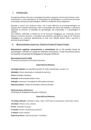 4
I. INTRODUÇÃO
Ao longo dos últimos vinte anos, a tecnologia tem vindo a reorganizar a forma como vivemos, como
comunicamos, e como aprendemos. As necessidades de aprendizagem e as teorias que descrevem
os princípios e processos de aprendizagem, refletem os ambientes sociais subjacentes.
Aprender e ensinar num ambiente online, não é muito diferente do ensino/aprendizagem em
qualquer outro contexto educacional, onde as necessidades dos alunos são avaliadas, o conteúdo é
negociado ou prescrito, as atividades de aprendizagem são orquestradas, e a aprendizagem é
avaliada.
Este relatório, elaborado no âmbito da UC de Processos Pedagógicos em e-Learning, procura
destacar o percurso, processo, e conteúdos mais relevantes, abordados ao longo da UC- Processos
Pedagógicos em e-Learning, apresentando no final, uma reflexão pessoal sobre o percurso e
processo de aprendizagem.
II. BEHAVIORISMO COGNITIVO, CONSTRUTIVISMO E CONECTIVISMO
Behaviorismo cognitivo, construtivismo, e conectivismo são as três grandes teorias de
aprendizagem utilizadas na criação de ambientes instrucionais. A cada uma destas teorias,
corresponde uma geração de Pedagogia de educação à distância.
BEHAVIORISMO COGNITIVO (BC)
(1ª GERAÇÃO DE PEDAGOGIA DE EDUCAÇÃO À DISTÂNCIA)
CARACTERÍSTICAS PRINCIPAIS
Tecnologia utilizada: correspondência postal, TV, rádio, Comunicação -um-para- um.
Atividades: Leitura, observação, e resolução de exercícios.
Forma: Atividades individuais.
Conteúdo: Guião projetado desde o inicio.
Avaliação: Lembrança / recordação de informações anteriores.
Papel do professor: Criador de Conteúdos / Dono da Verdade.
PEDAGOGIA SOCIAL-CONSTRUTIVA
(2ª Geração de Pedagogia de Educação à Distância)
CARACTERÍSTICAS PRINCIPAIS
Tecnologia utilizada: Conferência, áudio, vídeo, e Web Tipo de comunicação: muitos-para- muitos.
Atividades: Discutir, criar, construir.
Forma: Atividades em grupo.
Conteúdo: Guiado e facilitado pelo professor
Avaliação: Ensaio sintético
Papel do professor: Líder da discussão / Facilitador
 