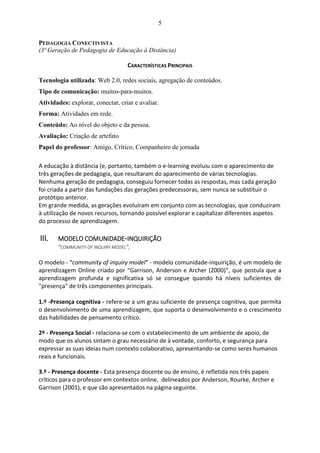 5
PEDAGOGIA CONECTIVISTA
(3ª Geração de Pedagogia de Educação à Distância)
CARACTERÍSTICAS PRINCIPAIS
Tecnologia utilizada: Web 2.0, redes sociais, agregação de conteúdos.
Tipo de comunicação: muitos-para-muitos.
Atividades: explorar, conectar, criar e avaliar.
Forma: Atividades em rede.
Conteúdo: Ao nível do objeto e da pessoa.
Avaliação: Criação de artefato
Papel do professor: Amigo, Crítico, Companheiro de jornada
A educação à distância (e, portanto, também o e-learning evoluiu com o aparecimento de
três gerações de pedagogia, que resultaram do aparecimento de várias tecnologias.
Nenhuma geração de pedagogia, conseguiu fornecer todas as respostas, mas cada geração
foi criada a partir das fundações das gerações predecessoras, sem nunca se substituir o
protótipo anterior.
Em grande medida, as gerações evoluíram em conjunto com as tecnologias, que conduziram
à utilização de novos recursos, tornando possível explorar e capitalizar diferentes aspetos
do processo de aprendizagem.
III. MODELO COMUNIDADE-INQUIRIÇÃO
“COMMUNITY OF INQUIRY MODEL”,
O modelo - “community of inquiry model” - modelo comunidade-inquirição, é um modelo de
aprendizagem Online criado por “Garrison, Anderson e Archer (2000)”, que postula que a
aprendizagem profunda e significativa só se consegue quando há níveis suficientes de
"presença" de três componentes principais.
1.º -Presença cognitiva - refere-se a um grau suficiente de presença cognitiva, que permita
o desenvolvimento de uma aprendizagem, que suporta o desenvolvimento e o crescimento
das habilidades de pensamento crítico.
2º - Presença Social - relaciona-se com o estabelecimento de um ambiente de apoio, de
modo que os alunos sintam o grau necessário de à vontade, conforto, e segurança para
expressar as suas ideias num contexto colaborativo, apresentando-se como seres humanos
reais e funcionais.
3.º - Presença docente - Esta presença docente ou de ensino, é refletida nos três papeis
críticos para o professor em contextos online, delineados por Anderson, Rourke, Archer e
Garrison (2001), e que são apresentados na página seguinte.
 