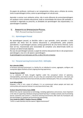7
Os papeis do professor, continuam a ser componentes críticos para a eficácia do ensino,
tanto na aprendizagem online, como na aprendizagem em sala de aula.
Aprender e ensinar num ambiente online, não é muito diferente do ensino/aprendizagem
em qualquer outro contexto educacional, onde as necessidades dos alunos são avaliadas, o
conteúdo é negociado ou prescrito, as atividades de aprendizagem são orquestradas, e a
aprendizagem é avaliada.
V. AMBIENTES DE APRENDIZAGEM PESSOAL
“PLE -Personal Learning Environments”
5.1. Aprendizagem Pessoal
Na aprendizagem pessoal, as decisões sobre o que aprender, como aprender e onde
aprender são feitas fora do sistema educacional e, principalmente, pelos próprios
aprendentes. A aprendizagem pessoal, começa geralmente de uma forma informal, numa
base ad hoc, impulsionada pela necessidade de completar uma determinada tarefa ou
alcançar um determinado objetivo.
No caso da aprendizagem pessoal, o papel do sistema educacional não é o de proporcionar
aprendizagem, mas sim o de apoiar a aprendizagem.
A aprendizagem é um meio para um fim, e não o fim em si mesmo.
5.2. Personal Learning Environment (PLE) - Definições
Ron Lubensky (2006)
A Personal Learning Environment is a facility for an individual to access, aggregate, configure and
manipulate digital artefacts of their ongoing learning experiences.
George Siemens (2007)
(...) a collection of tools, brought together under the conceptual notion of openness,
interoperability, and learner control. As such, they are comprised of two elements - the tools and
the conceptual notions that drive how and why we select individual parts. PLEs are a concept-entity.
Scott Wilson(2008)
However, a PLE is not a piece of software. It is an environment where people and tools and
communities and resources interact in a very loose kind of way. (18)
Graham Attwell & Cristina Costa (2008)
Whilst PLEs may be represented as technology, including applications and services, more important
is the idea of supporting individual and group based learning in multiple contexts and of promoting
learner autonomy and control (...) Personal Learning Environments offer both the framework and
the technologies to integrate personal learning and working.
Terry Anderson (2007) e Stephen Downes (2006b)
“A PLE is a web interface into the owners’ digital environment”
 