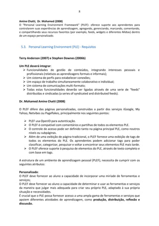 8
Amine Chatti, Dr. Mohamed (2008)
O “Personal Learning Environment Framework” (PLEF)- oferece suporte aos aprendentes para
controlarem suas experiências de aprendizagem, agregando, gerenciando, marcando, comentando,
e compartilhando seus recursos favoritos (por exemplo, feeds, widgets e diferentes Mídias) dentro
de um espaço personalizado.
5.3. Personal Learning Environment (PLE) - Requisitos
Terry Anderson (2007) e Stephen Downes (2006b)
Um PLE deverá integrar:
 Funcionalidades de gestão de conteúdos, integrando interesses pessoais e
profissionais (relativos as aprendizagens formais e informais);
 Um sistema de perfis para estabelecer conexões;
 Um espaço de trabalho simultaneamente colaborativo e individual;
 Um sistema de comunicações multi-formato;
 Todas estas funcionalidades deverão ser ligadas através de uma serie de “feeds”
distribuídas e sindicadas (a series of syndicated and distributed feeds).
Dr. Mohamed Amine Chatti (2008)
O PLEF difere das páginas personalizadas, construídas a partir dos serviços iGoogle, My
Yahoo, Netvibes ou Pageflakes, principalmente nos seguintes pontos:
 PLEF usa OpenID para autenticação.
 O PLEF é compatível com comentários e partilhas de todos os elementos PLE.
 O controle de acesso pode ser definido tanto na página principal PLE, como noutros
níveis ou subpáginas.
 Além de uma exibição de página tradicional, o PLEF fornece uma exibição de tags de
todos os elementos do PLE. Os aprendentes podem adicionar tags para poder
classificar, categorizar, pesquisar e voltar a encontrar seus elementos PLE mais tarde.
 O PLEF oferece suporte à pesquisa de elementos do PLE, através de texto completo e
com base em tags.
A estrutura de um ambiente de aprendizagem pessoal (PLEF), necessita de cumprir com os
seguintes atributos:
Personalizado:
O PLEF deve fornecer ao aluno a capacidade de incorporar uma miríade de ferramentas e
serviços;
O PLEF deve fornecer ao aluno a capacidade de determinar e usar as ferramentas e serviços
da maneira que julgar mais adequada para criar seu próprio PLE, adaptado à sua própria
situação e necessidades.
É crucial que o PLE possa fornecer acesso a uma ampla gama de ferramentas e serviços que
apoiem diferentes atividades de aprendizagem, como produção, distribuição, reflexão e
discussão.
 