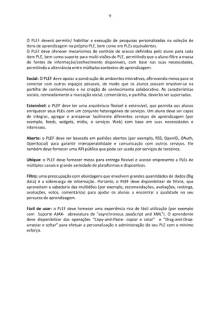 9
O PLEF deverá permitir/ habilitar a execução de pesquisas personalizadas na coleção de
itens de aprendizagem no próprio PLE, bem como em PLEs equivalentes.
O PLEF deve oferecer mecanismos de controle de acesso definidos pelo aluno para cada
item PLE, bem como suporte para multi-visões do PLE, permitindo que o aluno filtre a massa
de fontes de informação/conhecimento disponíveis, com base nas suas necessidades,
permitindo a alternância entre múltiplos contextos de aprendizagem.
Social: O PLEF deve apoiar a construção de ambientes interativos, oferecendo meios para se
conectar com outros espaços pessoais, de modo que os alunos possam envolver-se na
partilha de conhecimento e na criação de conhecimento colaborativo. As características
sociais, nomeadamente a marcação social, comentários, e partilha, deverão ser suportadas.
Extensível: o PLEF deve ter uma arquitetura flexível e extensível, que permita aos alunos
enriquecer seus PLEs com um conjunto heterogéneo de serviços. Um aluno deve ser capaz
de integrar, agregar e armazenar facilmente diferentes serviços de aprendizagem (por
exemplo, feeds, widgets, mídia, e serviços Web) com base em suas necessidades e
interesses.
Aberto: o PLEF deve ser baseado em padrões abertos (por exemplo, RSS, OpenID, OAuth,
OpenSocial) para garantir interoperabilidade e comunicação com outros serviços. Ele
também deve fornecer uma API pública que pode ser usada por serviços de terceiros.
Ubíquo: o PLEF deve fornecer meios para entrega flexível e acesso onipresente a PLEs de
múltiplos canais e grande variedade de plataformas e dispositivos.
Filtro: uma preocupação com abordagens que envolvem grandes quantidades de dados (Big
data) é a sobrecarga de informação. Portanto, o PLEF deve disponibilizar de filtros, que
aproveitam a sabedoria das multidões (por exemplo, recomendações, avaliações, rankings,
avaliações, votos, comentários) para ajudar os alunos a encontrar a qualidade no seu
percurso de aprendizagem.
Fácil de usar: o PLEF deve fornecer uma experiência rica de fácil utilização (por exemplo
com Suporte AJAX- abreviatura de "asynchronous JavaScript and XML”). O aprendente
deve disponibilizar das operações “Copy-and-Paste- copiar e colar” e “Drag-and-Drop-
arrastar e soltar” para efetuar a personalização e administração do seu PLE com o mínimo
esforço.
 