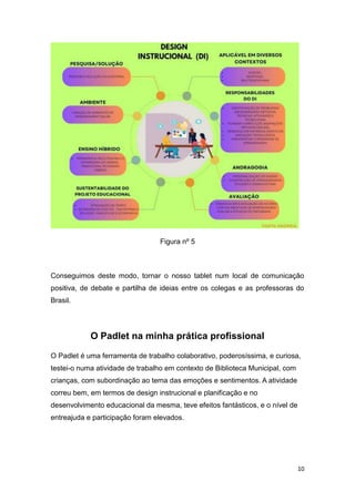 10
Figura nº 5
Conseguimos deste modo, tornar o nosso tablet num local de comunicação
positiva, de debate e partilha de ideias entre os colegas e as professoras do
Brasil.
O Padlet na minha prática profissional
O Padlet é uma ferramenta de trabalho colaborativo, poderosíssima, e curiosa,
testei-o numa atividade de trabalho em contexto de Biblioteca Municipal, com
crianças, com subordinação ao tema das emoções e sentimentos. A atividade
correu bem, em termos de design instrucional e planificação e no
desenvolvimento educacional da mesma, teve efeitos fantásticos, e o nível de
entreajuda e participação foram elevados.
 