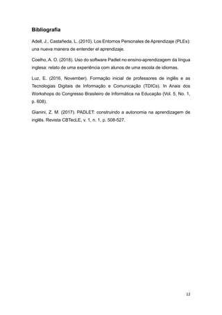 12
Bibliografia
Adell, J., Castañeda, L. (2010). Los Entornos Personales de Aprendizaje (PLEs):
una nueva manera de entender el aprendizaje.
Coelho, A. O. (2018). Uso do software Padlet no ensino-aprendizagem da língua
inglesa: relato de uma experiência com alunos de uma escola de idiomas.
Luz, E. (2016, November). Formação inicial de professores de inglês e as
Tecnologias Digitais de Informação e Comunicação (TDICs). In Anais dos
Workshops do Congresso Brasileiro de Informática na Educação (Vol. 5, No. 1,
p. 608).
Gianini, Z. M. (2017). PADLET: construindo a autonomia na aprendizagem de
inglês. Revista CBTecLE, v. 1, n. 1, p. 508-527.
 