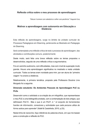 2
Reflexão crítica sobre o meu processo de aprendizagem
“Educar é semear com sabedoria e colher com paciência.” Augusto Cury
Motivar a aprendizagem com autonomia em Educação a
Distância
Esta reflexão de aprendizagens, surge no âmbito da unidade curricular de
Processos Pedagógicos em Elearning, pertencente ao Mestrado em Pedagogia
do Elearning.
Será contemplada uma reflexão crítica de todo o processo de aprendizagem, das
atividades e contribuições comuns, posteriormente
Deste modo, será feita uma breve reflexão sobre os temas propostos e
desenvolvidos, seguido de uma reflexão crítica e argumentativa.
Foi um caminho autónomo, com dificuldades, mas com nível de superação muito
grande. Houve uma aprendizagem significativa no mestrado e nesta unidade
curricular. Todos os temas eram novidade para mim, por ser aluna de “primeira
viagem “no ensino a distância.
Relativamente, à primeira temática, proposta pela Professora Doutora Lina
Morgado foi a seguinte:
Dimensão estudante: Os Ambientes Pessoais de Aprendizagem PLE ou
PLEs
Desenvolvi como o solicitado a co-criação de um infográfico, que representasse
o meu PLE e uma bibliografia anotada, com a contemplação de dois artigos, que
definissem PLE´S . Mas o que é um PLE?, é “ el conjunto de herramientas
fuentes de información, conexiones y actividades que cada persona utiliza de
forma asidua para aprender” (Adell & Castañeda, 2010, p.23).
Nesta linha de raciocínio, faço referência às palavras-chave, em que me baseei
para a construção e reflexão do PLE.
 