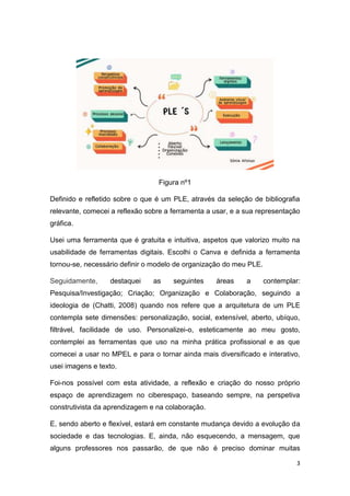 3
Figura nº1
Definido e refletido sobre o que é um PLE, através da seleção de bibliografia
relevante, comecei a reflexão sobre a ferramenta a usar, e a sua representação
gráfica.
Usei uma ferramenta que é gratuita e intuitiva, aspetos que valorizo muito na
usabilidade de ferramentas digitais. Escolhi o Canva e definida a ferramenta
tornou-se, necessário definir o modelo de organização do meu PLE.
Seguidamente, destaquei as seguintes áreas a contemplar:
Pesquisa/Investigação; Criação; Organização e Colaboração, seguindo a
ideologia de (Chatti, 2008) quando nos refere que a arquitetura de um PLE
contempla sete dimensões: personalização, social, extensível, aberto, ubíquo,
filtrável, facilidade de uso. Personalizei-o, esteticamente ao meu gosto,
contemplei as ferramentas que uso na minha prática profissional e as que
comecei a usar no MPEL e para o tornar ainda mais diversificado e interativo,
usei imagens e texto.
Foi-nos possível com esta atividade, a reflexão e criação do nosso próprio
espaço de aprendizagem no ciberespaço, baseando sempre, na perspetiva
construtivista da aprendizagem e na colaboração.
E, sendo aberto e flexível, estará em constante mudança devido a evolução da
sociedade e das tecnologias. E, ainda, não esquecendo, a mensagem, que
alguns professores nos passarão, de que não é preciso dominar muitas
 