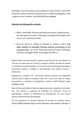 4
tecnologias, mas sim as certas e que se adequam a cada momento, e que sejam
inclusivas e ativas e interativas e alinhadas com os objetivos pedagógicos, onde
o objetivo comum é sempre, uma EDUCAÇÃO de qualidade.
Seleção da bibliografia anotada
 MOTA, José (2009). Personal Learning Environments: Contributos para
uma discussão do conceito. In Educação, Formação & Tecnologias; vol.2
(2); pp. 5-21, Novembro de 2009
 Ebner, M., Schon, S., Taraghi, B., Drachsler, H., &Tsang, P. (2011). First
Steps towards an Integrated Personal Learning Environment at the
University Level. (pp.15-22). Enhancing Learning Through Technology.
Education Unplugged: Mobile Technologies and Web 2.0
Relativamente à primeira escolha, pautou-se pelo facto de ser um professor da
Uab com um vasto percurso na área e a segunda escolha, pelo fato de abordar
a importância da personalização, num mundo cheio de informação tecnologia e
ferramentas digitais, a seleção e personalização são aspetos cruciais a
desenvolver.
Seguindo-se, a temática nº2 – Dimensão Professor: Elaborar uma bibliografia
anotada sobre o papel do professor online com 2 itens com base em artigos
pesquisados ou indicados na bibliografia e explorar a APP FAVILLE, sobre
facilitação online.
Não conhecia este projeto e depois de alguma pesquisa, chegamos à conclusão,
que, visa melhorar a qualidade da facilitação em ambientes virtuais de
aprendizagem, dotando os facilitadores de competências. Irei, com certeza
explorar posteriormente esta aplicação.
Há uma polissemia no conceito referente ao conceito de professor online:
Salmon (2000) apresenta alguns nomes referentes a esta temática, são eles: E-
 