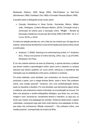 5
Moderador (Salmon, 2000; Berge 2000), Tele-Professor ou Tele-Tutor
(Mundemann,1999); Facilitador (Tan,1999) e Formador Pessoal (Mason,1998).
A escolha sobre a bibliografia anota incidiu sobre:
 Czeszak, Wanderlucy A. Alves Corrêa., Guimarães, Márcia., Mattar,
João., Rodrigues, Lucilene Marques Martins. (2019). Formação inicial e
continuada de tutores para a educação online. "RE@D – Revista de
Educação a Distância e eLearning" [Em linha]. ISSN 2182-4967. Vol. 2, nº
2 (nov. 2019), p. 29-44.
O motivo da seleção prendeu-se, com o fato de nos mostrar que, há segundo os
autores, várias formas de desenhar cursos de formação para tutoria online (inicial
e continuada).
 Anderson, T. (2008). Teaching in an online learning context. In T. Anderson
(Ed.), Theory and practice of online learning, (2ªed, Cap. 2, pp.273-294).
Athabasca: AU Press.
É um dos maiores teóricos da área do Elearning, e aponta técnicas e práticas
que devem nortear a aprendizagem online, assim como o desenho e a própria
estrutura que devem qualificar um curso online, reforça-se a importância das
interações que se estabelecem entre aluno, professor e conteúdo.
Foi ainda realizada, outra atividade, que contemplou um recurso audiovisual,
produzido a pares, com a colega Andreia Bento, sobre o tema "Ser professor
online, uma missão possível". Iniciamos, com uma contextualização teórica,
quais os requisitos e desafios. Foi uma atividade, que demoramos algum tempo
a realizá-la, pois estávamos mesmo motivadas na concretização do recurso. Foi
feita uma pesquisa e recolha bibliográfica fidedigna, que fosse rico, em texto,
imagem e som, tornando-se, visualmente atrativo e interativo, ou seja que, no
fundo que criasse uma pedagogia da conexão. Tentamos desenvolver e aplicar
criatividade, começando logo pelo título onde fizemos uma adaptação do filme,
que todos nós conhecemos “Missão impossível” – “Ser professor online, uma
missão possível”, acompanhado da música do filme.
 