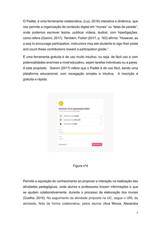 7
O Padlet, é uma ferramenta colaborativa, (Luz, 2016) interativa e dinâmica, que
nos permite a organização de conteúdo digital em “murais” ou “telas de parede”,
onde podemos escrever textos, publicar vídeos, áudios, com hiperligações,
como refere (Gianini, 2017). Também, Fisher (2017, p. 163) afirma: “However, as
a way to encourage participation, instructors may ask students to sign their posts
and count these contributions toward a participation grade.”
É uma ferramenta gratuita é de uso muito intuitivo, ou seja, de fácil uso e com
potencialidades enormes a nível educativo, sejam tarefas individuais ou a pares.
A este propósito Gianini (2017) refere que o Padlet é de uso fácil, sendo uma
plataforma educacional, com navegação simples e intuitiva. A inscrição é
gratuita e rápida.
Figura nº4
Permite a aquisição do conhecimento ao propiciar a interação na realização das
atividades pedagógicas, onde alunos e professores trocam informações e que
se ajudam colaborativamente, durante o processo de elaboração dos murais
(Coelho, 2018). No seguimento da atividade proposta na UC, segue o URL da
atividade, feita de forma colaborativa, pelos alunos (Ana Moura; Alexandra
 