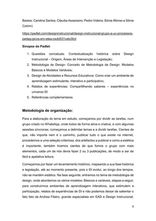 8
Bastos; Carolina Santos; Cláudia Asseiceiro; Pedro Videira; Sónia Afonso e Sônia
Cotrim)
https://padlet.com/designinstrucional/design-instrucional-grupo-a-uc-processos-
pedag-gicos-em-elea-oxdd531vatc0lcti
Sinopse do Padlet:
1. Questões concetuais: Contextualização histórica sobre Design
Instrucional – Origem, Áreas de Intervenção e Legislação;
2. Metodologia de Design: Conceito de Metodologia de Design: Modelos
Básicos e Modelos Variáveis;
3. Design de Atividades e Recursos Educativos: Como criar um ambiente de
aprendizagem estimulante, interativo e participativo;
4. Relatos de experiências: Compartilhando saberes – experiências no
universo DI
5. Referências complementares
Metodologia de organização:
Para a elaboração do tema em estudo, começamos por dividir as tarefas, num
grupo criado no WhatsApp, onde todos de forma ativa e criativa, e com algumas
sessões síncronas, começamos a delimitar temas e a dividir tarefas. Cientes de
que, não importa nem é o caminho, publicar tudo o que existe na internet,
procedemos a uma seleção criteriosa, dos artefactos a publicar e como a estética
é importante, também tivemos cientes de que fomos o grupo com mais
elementos, cada um de nós devia fazer 2 ou 3 publicações, de modo a ser de
fácil e apelativa leitura.
Começamos por fazer um levantamento histórico, mapeando a sua fase histórica
e legislação, até ao momento presente, pois o DI evolui, ao longo dos tempos,
não se mantém estático. Na fase seguinte, entramos no tema de metodologia de
design, onde abordamos os vários modelos: Básicos e variáveis, etapas a seguir,
para construirmos ambientes de aprendizagem interativos, que estimulem a
participação, relatos de experiências de DI e não podemos deixar de salientar o
fato fato de Andrea Filatro, grande especialista em EAD e Design Instrucional,
 