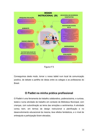10
Figura nº 5
Conseguimos deste modo, tornar o nosso tablet num local de comunicação
positiva, de debate e partilha de ideias entre os colegas e as professoras do
Brasil.
O Padlet na minha prática profissional
O Padlet é uma ferramenta de trabalho colaborativo, poderosíssima, e curiosa,
testei-o numa atividade de trabalho em contexto de Biblioteca Municipal, com
crianças, com subordinação ao tema das emoções e sentimentos. A atividade
correu bem, em termos de design instrucional e planificação e no
desenvolvimento educacional da mesma, teve efeitos fantásticos, e o nível de
entreajuda e participação foram elevados.
 
