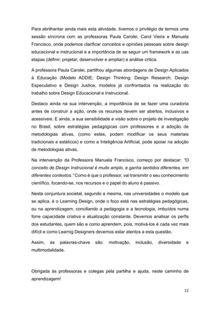 12
Para abrilhantar ainda mais esta atividade, tivemos o privilégio de termos uma
sessão síncrona com as professoras Paula Carolei, Carol Vieira e Manuela
Francisco, onde podemos clarificar conceitos e opiniões pessoais sobre design
educacional e instrucional e a importância de se seguir um framework e as uas
etapas (definir; projetar; desenvolver e ampliar) e análise critica.
A professora Paula Carolei, partilhou algumas abordagens de Design Aplicados
à Educação (Modelo ADDIE; Design Thinking; Design Research; Design
Especulativo e Design Justice, modelos já confrontados na realização do
trabalho sobre Design Educacional e Instrucional.
Destaco ainda na sua intervenção, a importância de se fazer uma curadoria
antes de construir a ação, onde os recursos devem ser abertos, inclusivos e
acessíveis. E ainda, a sua sensibilidade e visão sobre o projeto de investigação
no Brasil, sobre estratégias pedagógicas com professores e a adoção de
metodologias ativas, (como estes, podem modificar os seus materiais
tradicionais e estáticos) e como a Inteligência Artificial, pode apoiar na adoção
de metodologias ativas.
Na intervenção da Professora Manuela Francisco, começo por destacar: “O
conceito de Design Instrucional é muito amplo, e ganha sentidos diferentes, em
diferentes contextos.” Como é que o professor, vai transmitir o seu conhecimento
científico, focando-se, nos recursos e o papel do aluno é passivo.
Nesta conjuntura societal, segundo a mesma, nas universidades o modelo que
se aplica, é o Learning Design, onde o foco está nas estratégias pedagógicas,
ou na aprendizagem, conciliando a pedagogia e a tecnologia, imbuídos numa
forre capacidade criativa e atualização constante. Devemos analisar os perfis
dos estudantes, quem são e como aprendem, pois, motivá-los é cada vez mais
difícil e como Learnig Designers devemos estar atentos a esta questão.
Assim, as palavras-chave são: motivação, inclusão, diversidade e
multimodalidade.
Obrigada às professoras e colegas pela partilha e ajuda, neste caminho de
aprendizagem!
 