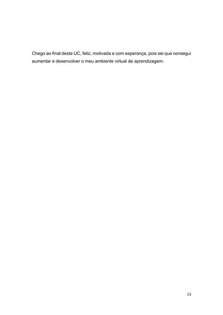 13
Chego ao final desta UC, feliz, motivada e com esperança, pois sei que consegui
aumentar e desenvolver o meu ambiente virtual de aprendizagem.
 