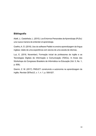 14
Bibliografia
Adell, J., Castañeda, L. (2010). Los Entornos Personales de Aprendizaje (PLEs):
una nueva manera de entender el aprendizaje.
Coelho, A. O. (2018). Uso do software Padlet no ensino-aprendizagem da língua
inglesa: relato de uma experiência com alunos de uma escola de idiomas.
Luz, E. (2016, November). Formação inicial de professores de inglês e as
Tecnologias Digitais de Informação e Comunicação (TDICs). In Anais dos
Workshops do Congresso Brasileiro de Informática na Educação (Vol. 5, No. 1,
p. 608).
Gianini, Z. M. (2017). PADLET: construindo a autonomia na aprendizagem de
inglês. Revista CBTecLE, v. 1, n. 1, p. 508-527.
 